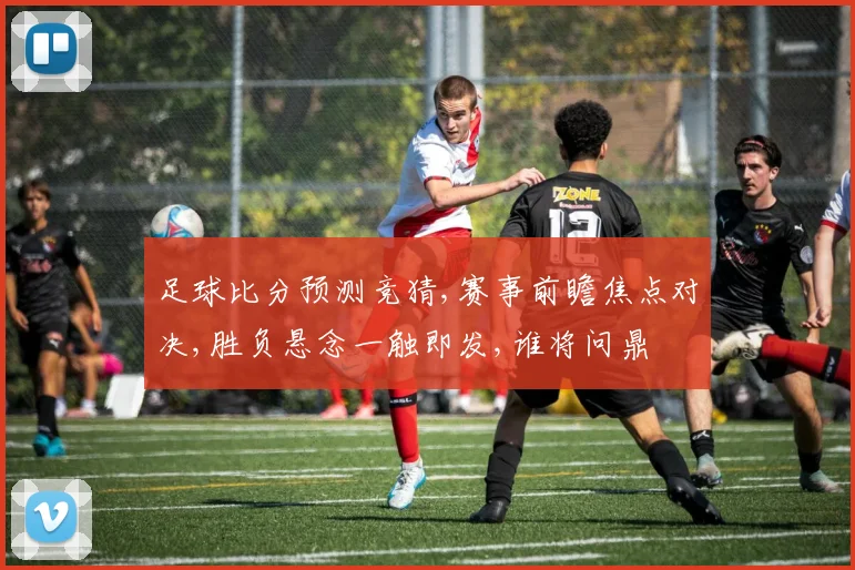足球比分预测竞猜,赛事前瞻焦点对决,胜负悬念一触即发,谁将问鼎