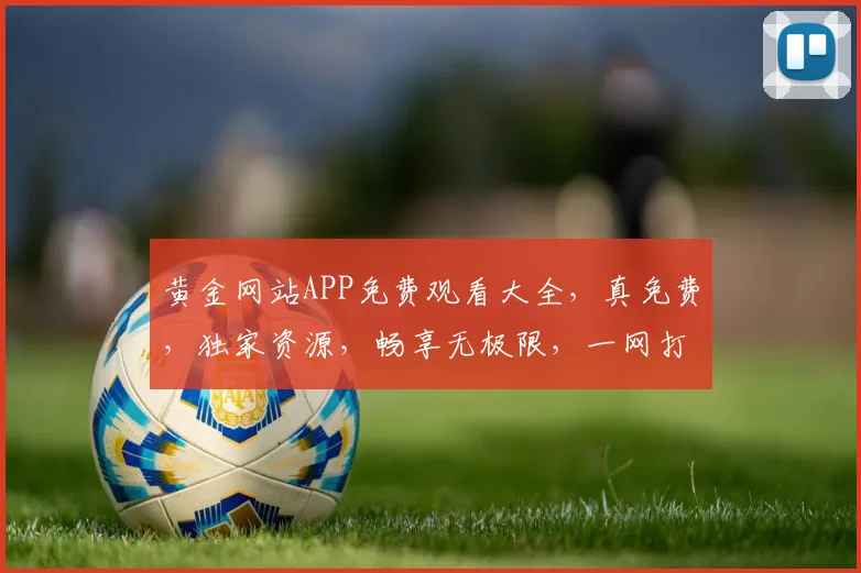 黄金网站APP免费观看大全，真免费，独家资源，畅享无极限，一网打尽