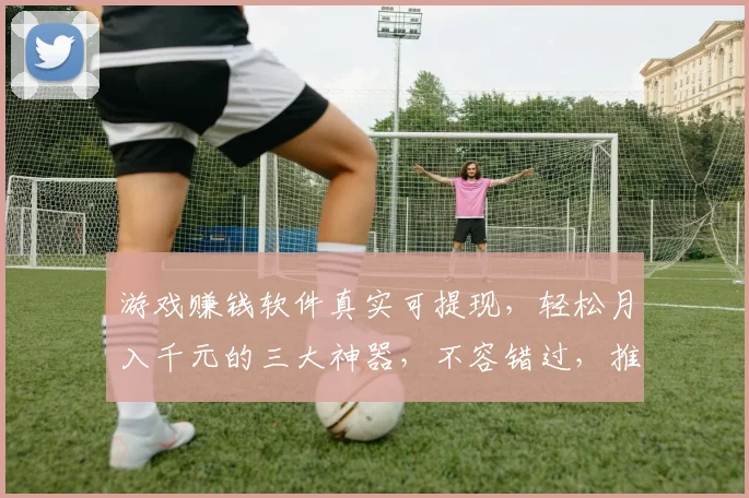 游戏赚钱软件真实可提现，轻松月入千元的三大神器，不容错过，推荐必看