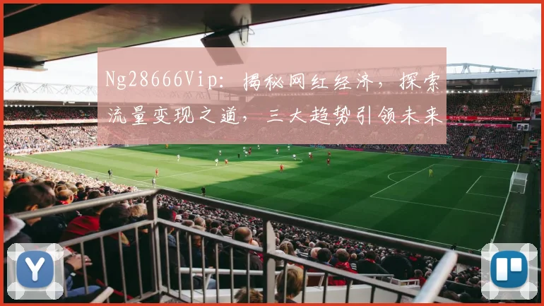 Ng28666Vip：揭秘网红经济，探索流量变现之道，三大趋势引领未来