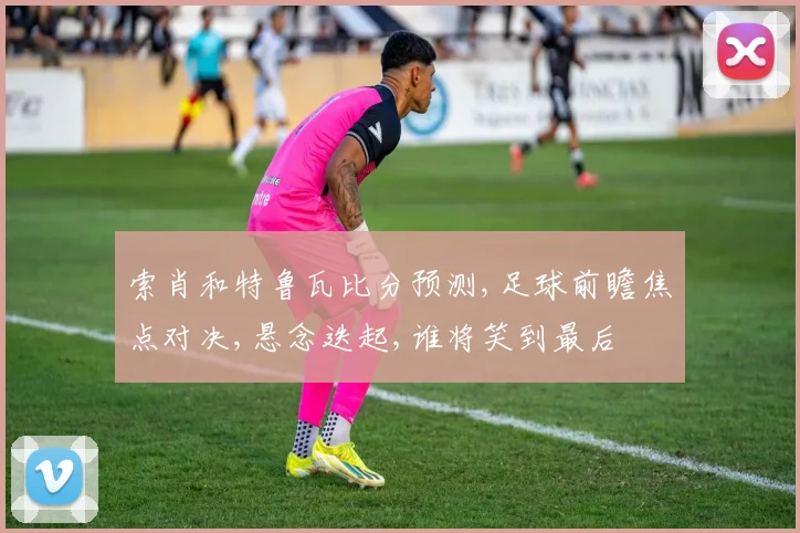 索肖和特鲁瓦比分预测,足球前瞻焦点对决,悬念迭起,谁将笑到最后
