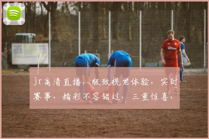 jr高清直播，极致视觉体验，实时赛事，精彩不容错过，三重惊喜，等你来发现
